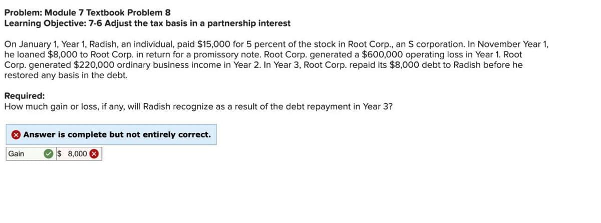 Problem: Module 7 Textbook Problem 8
Learning Objective: 7-6 Adjust the tax basis in a partnership interest
On January 1, Year 1, Radish, an individual, paid $15,000 for 5 percent of the stock in Root Corp., an S corporation. In November Year 1,
he loaned $8,000 to Root Corp. in return for a promissory note. Root Corp. generated a $600,000 operating loss in Year 1. Root
Corp. generated $220,000 ordinary business income in Year 2. In Year 3, Root Corp. repaid its $8,000 debt to Radish before he
restored any basis in the debt.
Required:
How much gain or loss, if any, will Radish recognize as a result of the debt repayment in Year 3?
Gain
Answer is complete but not entirely correct.
$ 8,000