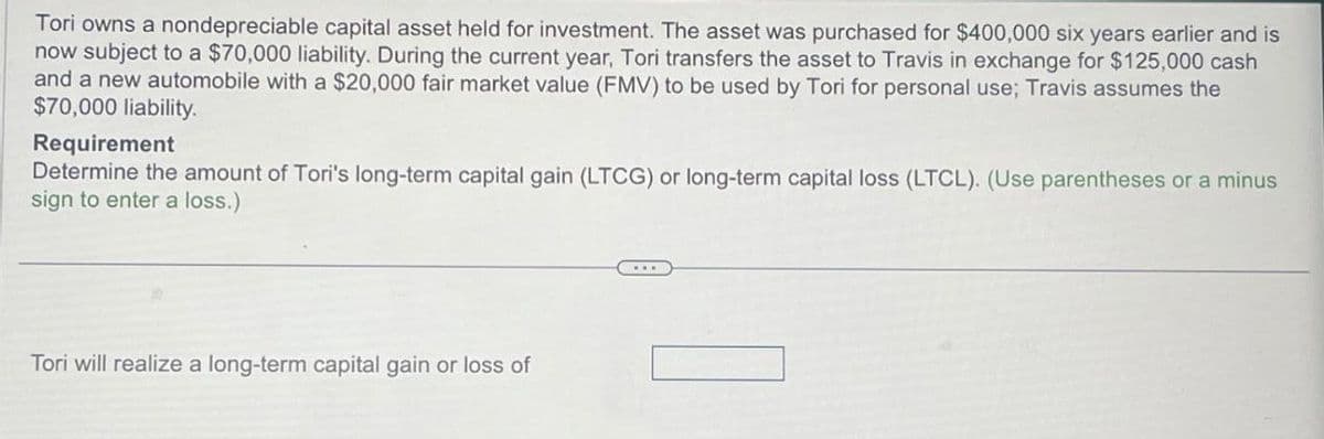 Tori owns a nondepreciable capital asset held for investment. The asset was purchased for $400,000 six years earlier and is
now subject to a $70,000 liability. During the current year, Tori transfers the asset to Travis in exchange for $125,000 cash
and a new automobile with a $20,000 fair market value (FMV) to be used by Tori for personal use; Travis assumes the
$70,000 liability.
Requirement
Determine the amount of Tori's long-term capital gain (LTCG) or long-term capital loss (LTCL). (Use parentheses or a minus
sign to enter a loss.)
Tori will realize a long-term capital gain or loss of