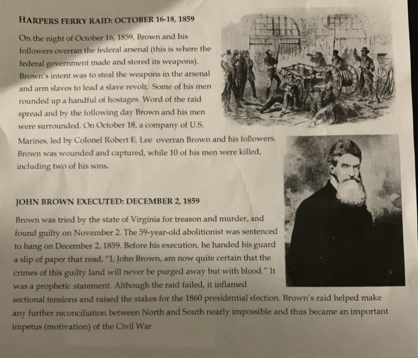 HARPERS FERRY RAID: OCTOBER 16-18, 1859
On the night of October 16, 1859, Brown and his
followers overran the federal arsenal (this is where the
federal government made and stored its weapons).
Brown's intent was to steal the weapons in the arsenal
and arm slaves to lead a slave revolt. Some of his men
rounded up a handful of hostages. Word of the raid
spread and by the following day Brown and his men
were surrounded. On October 18, a company of U.S.
Marines, led by Colonel Robert E. Lee overran Brown and his followers.
Brown was wounded and captured, while 10 of his men were killed,
including two of his sons.
JOHN BROWN EXECUTED: DECEMBER 2, 1859
Brown was tried by the state of Virginia for treason and murder, and
found guilty on November 2. The 59-year-old abolitionist was sentenced
to hang on December 2, 1859. Before his execution, he handed his guard
a slip of paper that read, "I, John Brown, am now quite certain that the
crimes of this guilty land will never be purged away but with blood." It
was a prophetic statement. Although the raid failed, it inflamed
sectional tensions and raised the stakes for the 1860 presidential election. Brown's raid helped make
any
further reconciliation between North and South nearly impossible and thus became an important
impetus (motivation) of the Civil War
