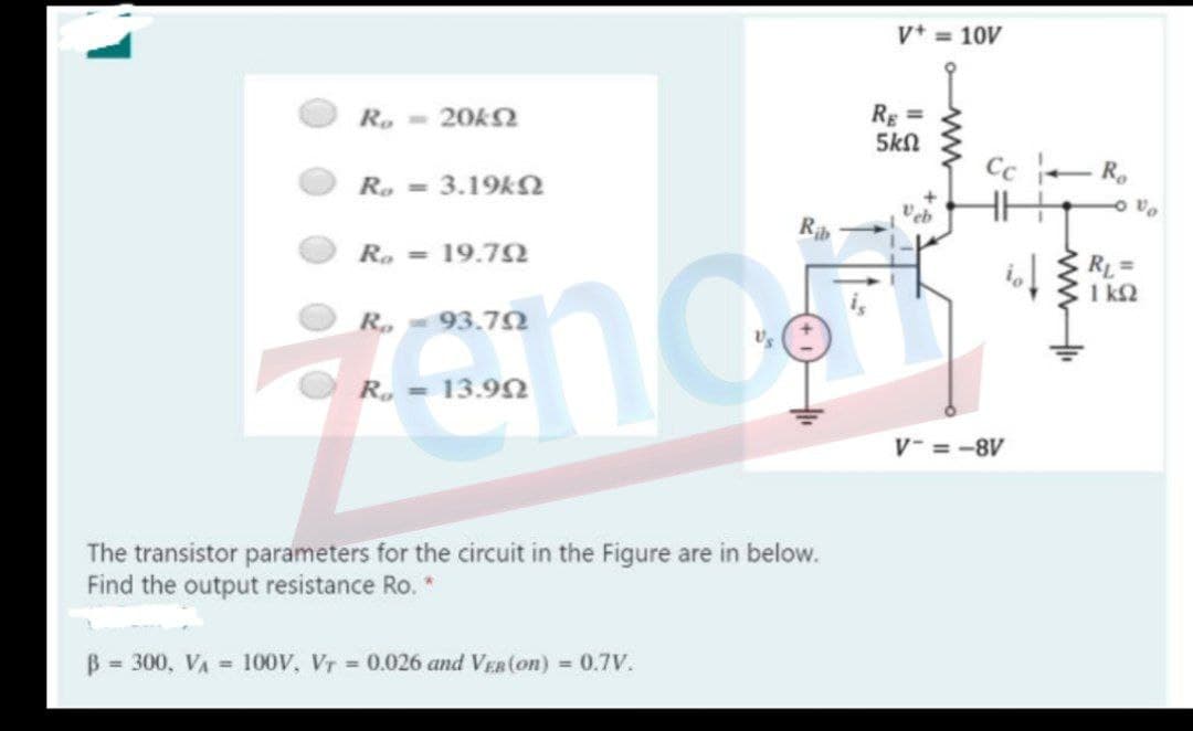 V = 10V
Rg =
5kN
R, - 20KS
R.
Ro =
3.19kN
R. = 19.72
RL=
1 kQ
R.-93.7N
R. =
13.90
V- = -8V
The transistor parameters for the circuit in the Figure are in below.
Find the output resistance Ro. *
B = 300, VA = 100V, Vr = 0.026 and VEB(on) = 0.7V.
