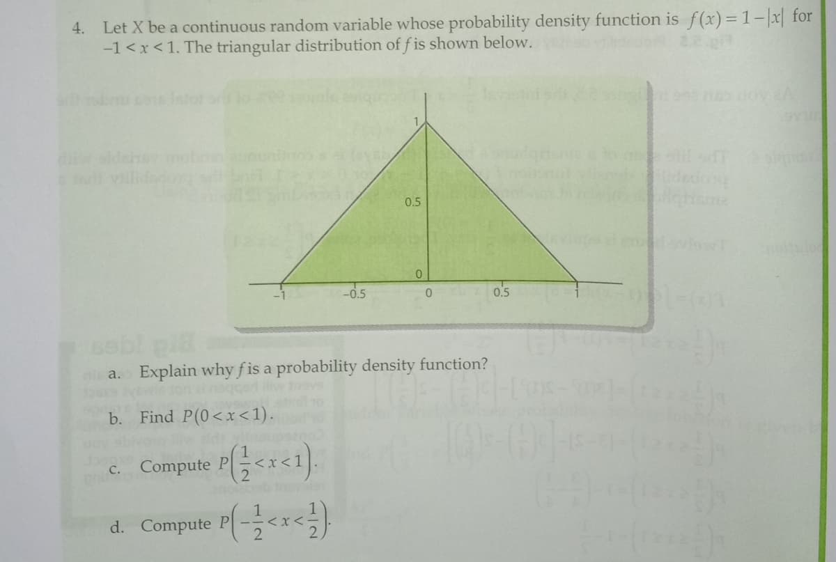 4. Let X be a continuous random variable whose probability density function is f(x)= 1-x for
-1 <x<1. The triangular distribution of f is shown below.
ilidadon
og
0.5
-0.5
0.5
sebl pi
ni a. Explain why fis a probability density function?
b.
Find P(0<x<1).
c. Compute P<x<1).
d. Compute P(-<
