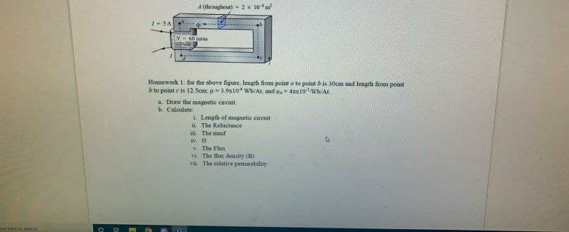 A (throughout) - 2 x 10m
I-SA
60 turns
Homework 1: for the above figure, length from point a to point b is 30cm and length from point
b to point e is 12 Scm; u= 3.9x10 Wh/At. and l. - 4ax107Wb/Ar
a. Draw the magnetic circuit.
b. Calculate:
i. Length of magnetic circuit
ii The Reluctance
iL. The mmf
iv. H
V. The Fhix
vi. The flux deusity (B)
vii. The relative penueability.
pe hese to yeaich
