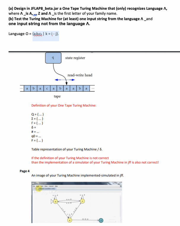 (a) Design in JFLAP8_beta.jar a One Tape Turing Machine that (only) recognizes Language A,
where A _is A,..., Z and A_is the first letter of your family name.
(b) Test the Turing Machine for (at least) one input string from the language A _and
one input string not from the language A.
Language O = {abic | k= (-j}.
Page 4
b
a
с
state register
read-write head
tape
Definition of your One Tape Turing Machine:
Q = {...}
{ = {...}
[= {...}
8 =
# =...
q0 =
F = {...}
Table representation of your Turing Machine / 8.
If the definition of your Turing Machine is not correct
than the implementation of a simulator of your Turing Machine in jff is also not correct!
An image of your Turing Machine implemented-simulated in jff.