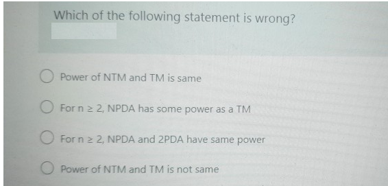 Which of the following statement is wrong?
O Power of NTM and TM is same
For n ≥ 2, NPDA has some power as a TM
For n ≥ 2, NPDA and 2PDA have same power
O Power of NTM and TM is not same