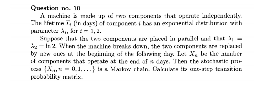 Question no. 10
A machine is made up of two components that operate independently.
The lifetime T; (in days) of component i has an exponential distribution with
parameter Ai, for i = 1,2.
Suppose that the two components are placed in parallel and that A1
A2 = In 2. When the machine breaks down, the two components are replaced
by new ones at the beginning of the following day. Let Xn be the number
of components that operate at the end of n days. Then the stochastic pro-
cess {Xn,n
probability matrix.
0,1,...} is a Markov chain. Calculate its one-step transition
