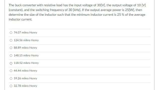 The buck converter with resistive load has the input voltage of 30[V], the output voltage of 10 [V]
(constant), and the switching frequency of 30 [kHz). If the output average power is 25[W), then
determine the size of the inductor such that the minimum inductor current is 25 % of the average
inductor current.
O 74.07 mikro Henry
O 124.56 mikro Henry
88.89 mikro Henry
O 148.15 mikro Henry
O 118.52 mikro Henry
O 44.44 mikro Henry
O 59.26 mikro Henry
O 32.78 mikro Henry
