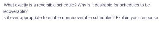 What exactly is a reversible schedule? Why is it desirable for schedules to be
recoverable?
Is it ever appropriate to enable nonrecoverable schedules? Explain your response.
