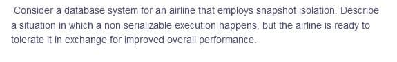 Consider a database system for an airline that employs snapshot isolation. Describe
a situation in which a non serializable execution happens, but the airline is ready to
tolerate it in exchange for improved overall performance.
