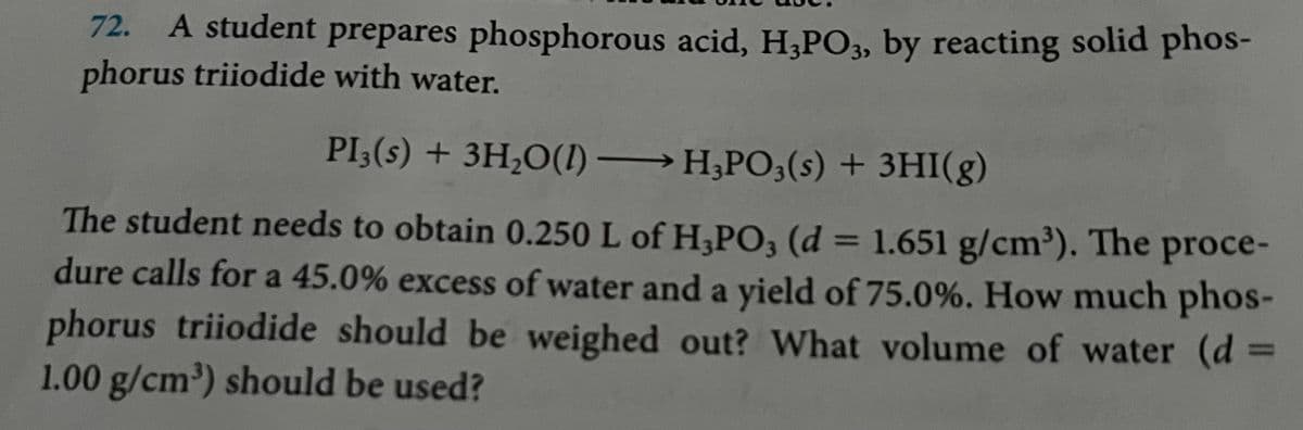 72.
A student prepares phosphorous acid, H3PO3, by reacting solid phos-
phorus triiodide with water.
PI3(s) + 3H₂O(1)→ H3PO3(s) + 3HI(g)
The student needs to obtain 0.250 L of H3PO3 (d = 1.651 g/cm³). The proce-
dure calls for a 45.0% excess of water and a yield of 75.0%. How much phos-
phorus triiodide should be weighed out? What volume of water (d =
1.00 g/cm³) should be used?