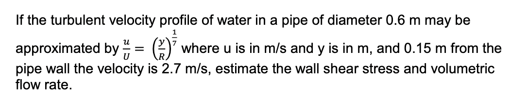 the turbulent velocity profile of water in a pipe of diameter 0.6 m may be
u
approximated by
where u is in m/s and y is in m, and 0.15 m from the
pipe wall the velocity is 2.7 m/s, estimate the wall shear stress and volumetric
flow rate.
