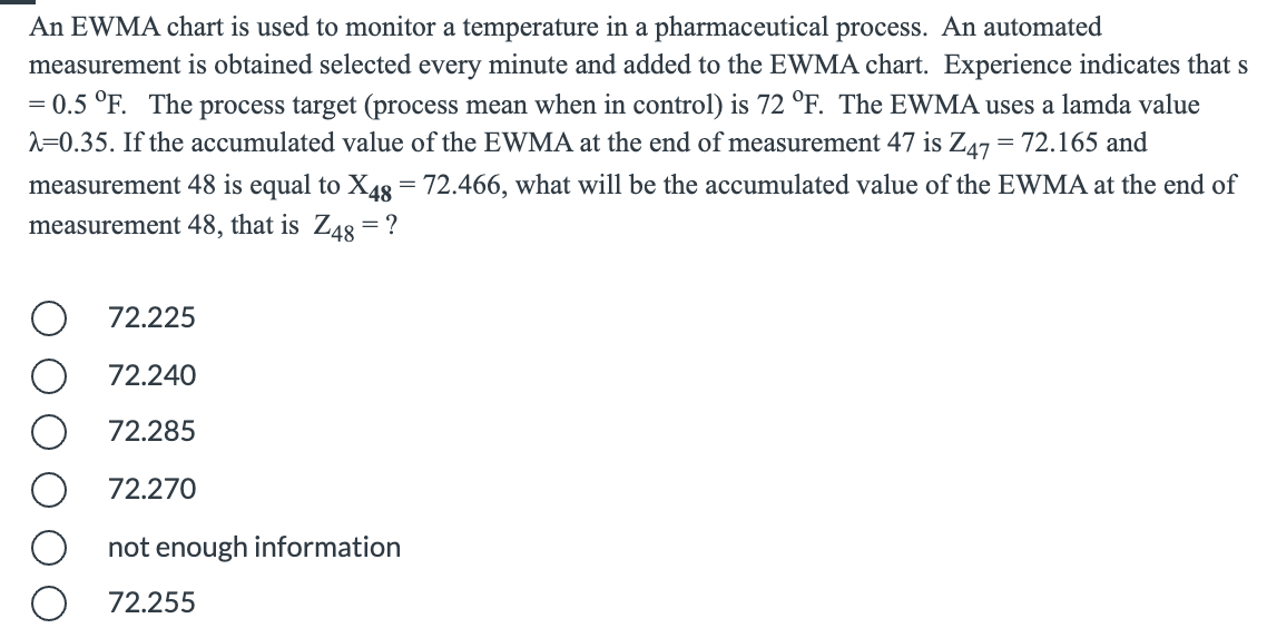 An EWMA chart is used to monitor a temperature in a pharmaceutical process. An automated
measurement is obtained selected every minute and added to the EWMA chart. Experience indicates that s
= 0.5 °F. The process target (process mean when in control) is 72 °F. The EWMA uses a lamda value
2=0.35. If the accumulated value of the EWMA at the end of measurement 47 is Z47 = 72.165 and
measurement 48 is equal to X4g = 72.466, what will be the accumulated value of the EWMA at the end of
measurement 48, that is Z48 = ?
72.225
72.240
72.285
72.270
not enough information
72.255
