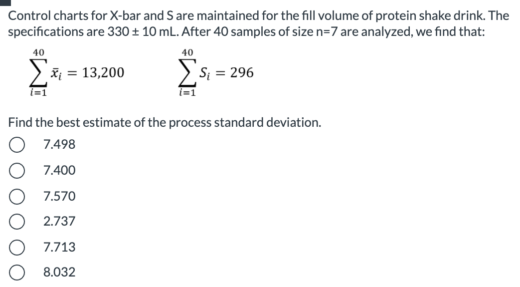 Control charts for X-bar and S are maintained for the fill volume of protein shake drink. The
specifications are 330 ± 10 mL. After 40 samples of size n=7 are analyzed, we find that:
40
40
Xi = 13,200
> S; = 296
i=1
i=1
Find the best estimate of the process standard deviation.
7.498
7.400
7.570
O 2.737
7.713
8.032
