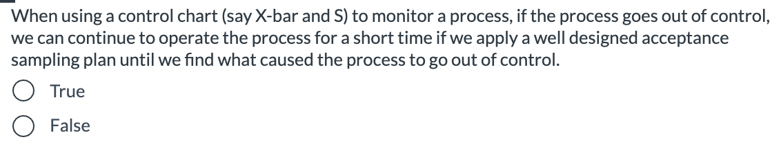 When using a control chart (say X-bar and S) to monitor a process, if the process goes out of control,
we can continue to operate the process for a short time if we apply a well designed acceptance
sampling plan until we find what caused the process to go out of control.
True
False
