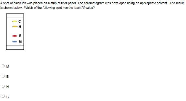 A spot of black ink was placed on a strip of filter paper. The chromatogram was developed using an appropriate solvent. The result
is shown below. Which of the following spot has the least Rf value?
H
M
O E
O H
Oc
