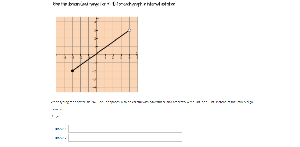 Give the domain (and range for #1-4) for each graph ininterval notation
When typing the answer, do NOT include spaces, also be careful with parenthese and brackets. Write "inf" and "-inf" instead of the infinity sign.
Domain:
Range:
Blank 1:
Blank 2:
