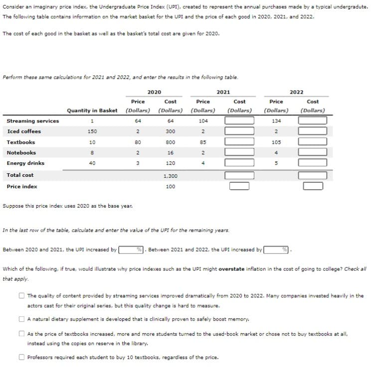 Consider an imaginary price index, the Undergraduate Price Index (UPI), created to represent the annual purchases made by a typical undergradute.
The following table contains information on the market basket for the UPI and the price of each good in 2020, 2021, and 2022.
The cost of each good in the basket as well as the basket's total cost are given for 2020.
Perform these same calculations for 2021 and 2022, and enter the results in the following table.
2020
Streaming services
Iced coffees
Textbooks
Notebooks
Energy drinks
Total cost
Price index
Price
Quantity in Basket (Dollars)
1
64
150
2
10
8
40
Suppose this price index uses 2020 as the base year.
80
2
3
Cost
(Dollars)
64
300
800
16
120
1,300
100
Price
(Dollars)
104
2
85
2
4
2021
Cost
(Dollars)
In the last row of the table, calculate and enter the value of the UPI for the remaining years.
2022
%. Between 2021 and 2022, the UPI increased by
Price
Cost
(Dollars) (Dollars)
134
2
105
4
5
Between 2020 and 2021, the UPI increased by [
Which of the following, if true, would illustrate why price indexes such as the UPI might overstate inflation in the cost of going to college? Check all
that apply.
The quality of content provided by streaming services improved dramatically from 2020 to 2022. Many companies invested heavily in the
actors cast for their original series, but this quality change is hard to measure.
A natural dietary supplement is developed that is clinically proven to safely boost memory.
As the price of textbooks increased, more and more students turned to the used-book market or chose not to buy textbooks at all,
instead using the copies on reserve in the library.
Professors required each student to buy 10 textbooks, regardless of the price.