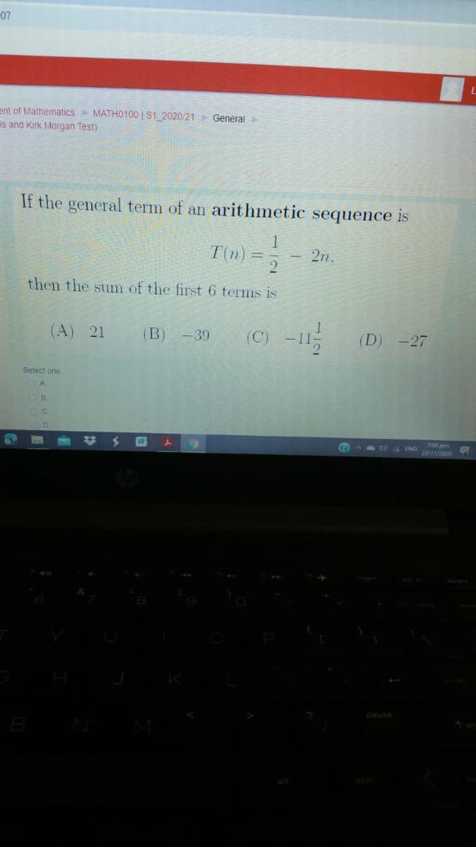 07
ent of Mathematics MATH0100 | S1 2020/21 General
Is and Kirk Morgan Test)
If the general term of an arithmetic sequence is
T(n) =
2
2n.
then the sum of the first 6 terms is
(A) 21
(C) -11
(В) -39
(D) -27
Select one
W
7:00pm
ENG /20
40t
pause
B
