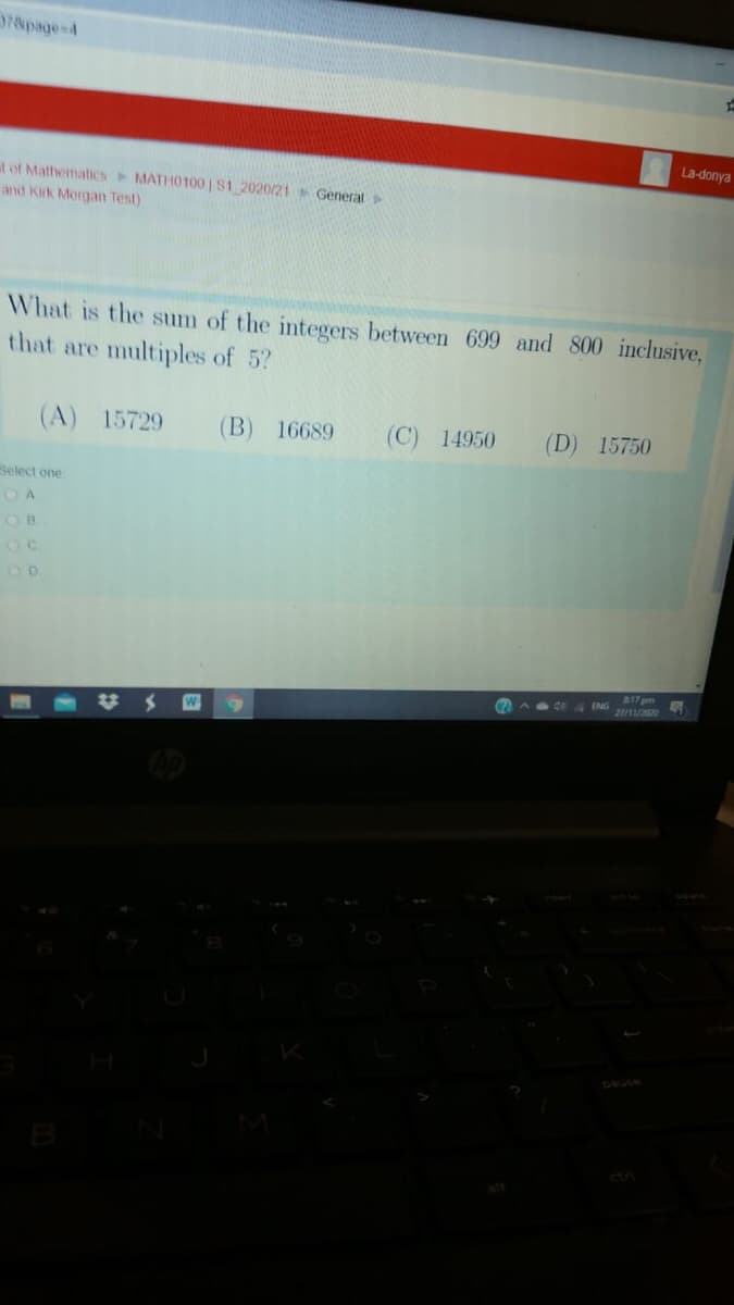 78page=4
La-donya
at of MathematicsMATHO100 IS1 2020/21 General
and Kirk Morgan Test)
What is the sum of the integers between 699 and 800 inclusive,
that are multiples of 5?
(A) 15729
(B) 16689
(C) 14950
(D) 15750
Select one
O A
O B
217 pm
ENG
27/11/2020
W
B
