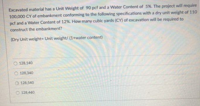 Excavated material has a Unit Weight of 90 pcf and a Water Content of 5%. The project will require
100,000 CY of embankment conforming to the following specifications with a dry unit weight of 110
pcf and a Water Content of 12%. How many cubic yards (CY) of excavation will be required to
construct the embankment?
(Dry Unit weight= Unit weight/ (1+water content)
128,140
O 128,340
O 128,540
128,440
