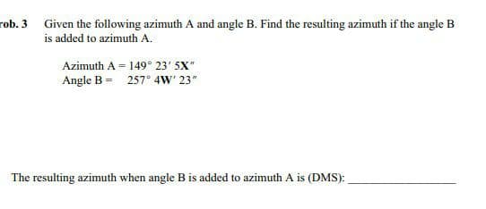 rob. 3 Given the following azimuth A and angle B. Find the resulting azimuth if the angle B
is added to azimuth A.
Azimuth A = 149° 23' 5X"
Angle B = 257° 4W' 23"
The resulting azimuth when angle B is added to azimuth A is (DMS):
