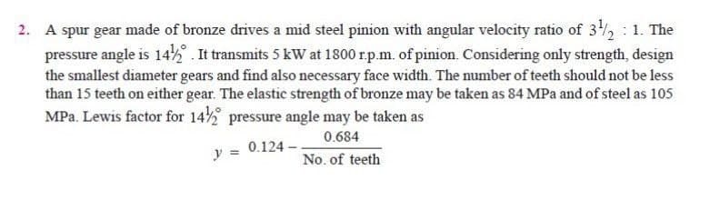 2. A spur gear made of bronze drives a mid steel pinion with angular velocity ratio of 3, : 1. The
pressure angle is 14% . It transmits 5 kW at 1800 r.p.m. of pinion. Considering only strength, design
the smallest diameter gears and find also necessary face width. The number of teeth should not be less
than 15 teeth on either gear. The elastic strength of bronze may be taken as 84 MPa and of steel as 105
MPa. Lewis factor for 14 pressure angle may be taken as
0.684
0.124
y =
No. of teeth
