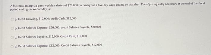 A business enterprise pays weekly salaries of $20,000 on Friday for a five-day week ending on that day. The adjusting entry necessary at the end of the fiscal
period ending on Wednesday is:
a. Debit Drawing, $12,000; credit Cash, $12,000
Ob. Debit Salaries Expense, $20,000; credit Salaries Payable, $20,000
c. Debit Salaries Payable, $12,000, Credit Cash, S12,000
Od. Debit Salaries Expense, S12,000; Credit Salaries Payable, S12,000
