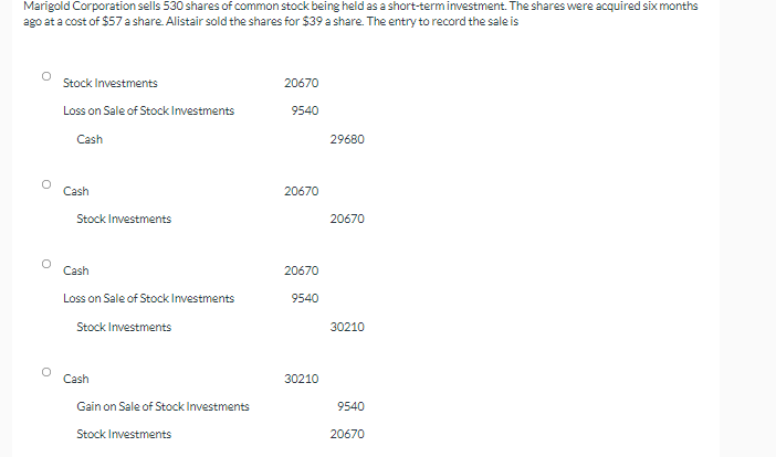 Marigold Corporation sells 530 shares of common stock being held as a short-term inestment. The shares were acquired six months
ago at a cost of $57 a share. Alistair sold the shares for $39 a share. The entry to record the sale is
Stock Investments
20670
Loss on Sale of Stock Investments
9540
Cash
29680
Cash
20670
Stock Investments
20670
Cash
20670
Loss on Sale of Stock Investments
9540
Stock Investments
30210
Cash
30210
Gain on Sale of Stock Investments
9540
Stock Investments
20670
