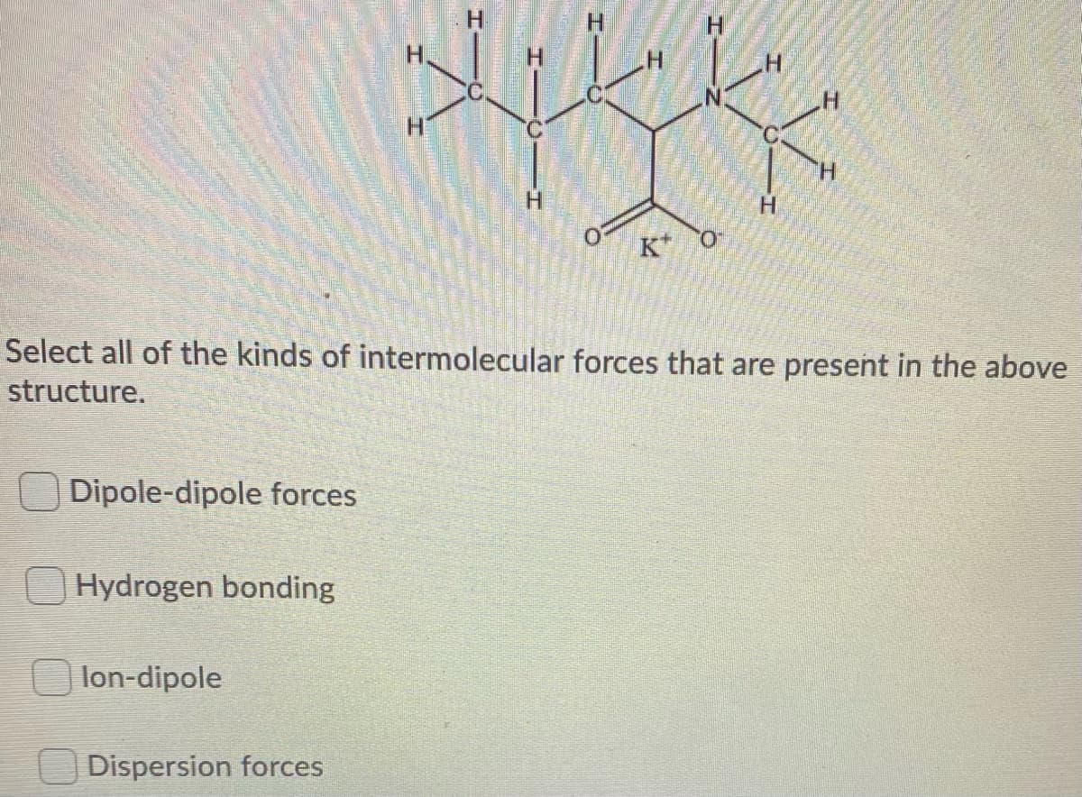 H.
H.
H.
H.
Select all of the kinds of intermolecular forces that are present in the above
structure.
Dipole-dipole forces
Hydrogen bonding
lon-dipole
Dispersion forces
