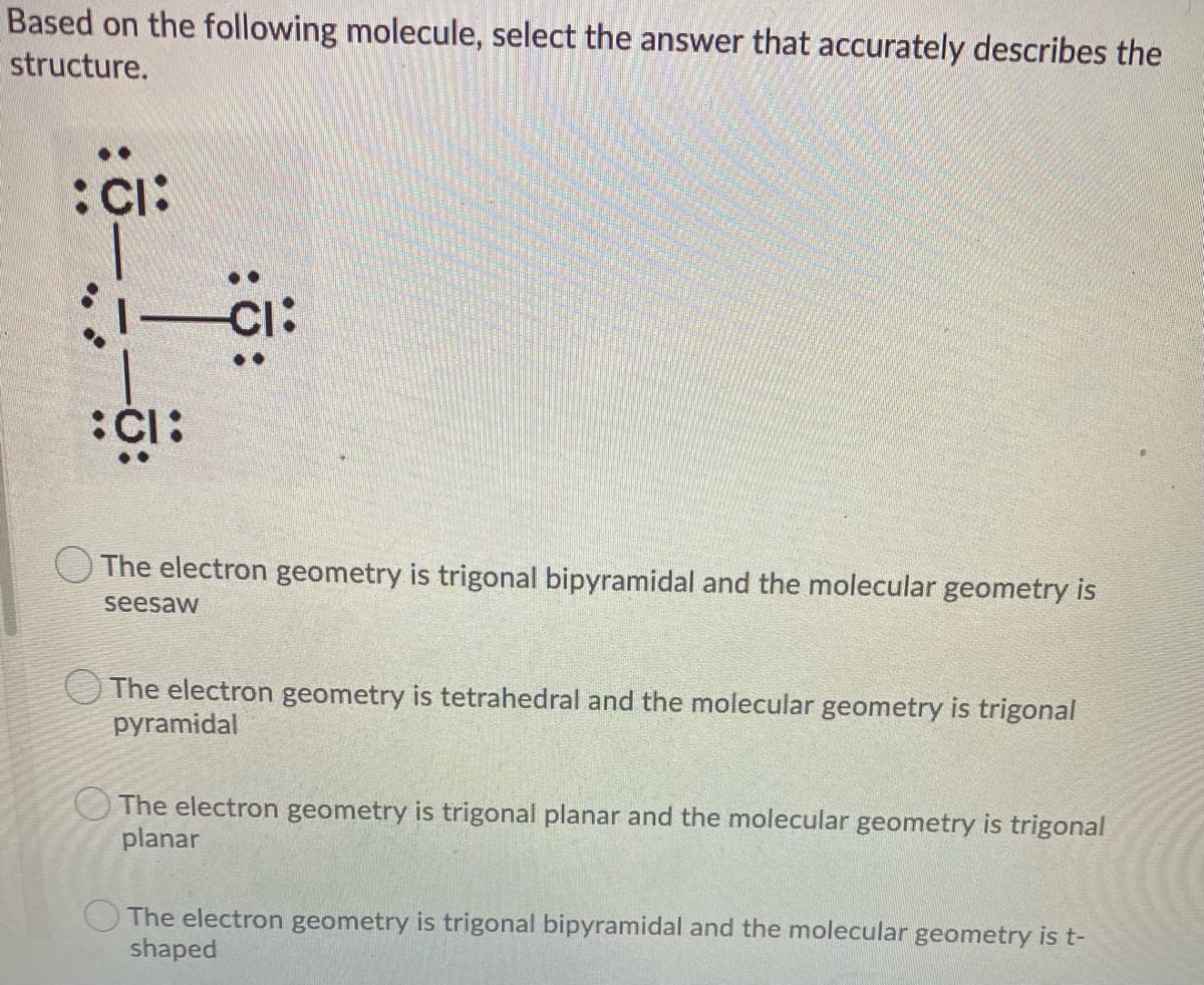 Based on the following molecule, select the answer that accurately describes the
structure.
:Ci:
CI:
:CI:
The electron geometry is trigonal bipyramidal and the molecular geometry is
seesaw
The electron geometry is tetrahedral and the molecular geometry is trigonal
pyramidal
O The electron geometry is trigonal planar and the molecular geometry is trigonal
planar
The electron geometry is trigonal bipyramidal and the molecular geometry is t-
shaped
