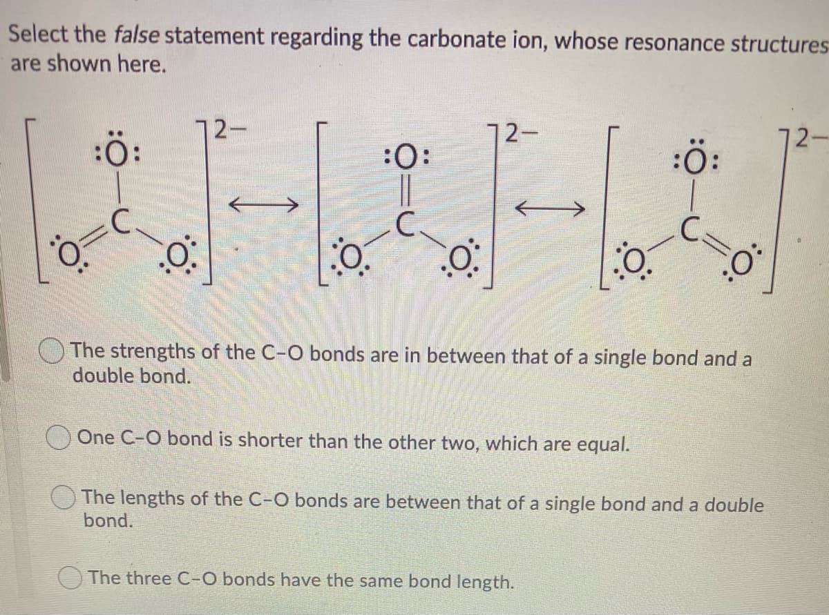 Select the false statement regarding the carbonate ion, whose resonance structures
are shown here.
12-
12-
2-
:ö:
:0:
:ö:
C.
C.
OThe strengths of the C-O bonds are in between that of a single bond and a
double bond.
One C-O bond is shorter than the other two, which are equal.
OThe lengths of the C-O bonds are between that of a single bond and a double
bond.
The three C-O bonds have the same bond length.
:
