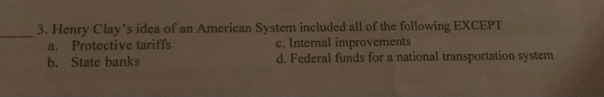 3. Henry Clay's idea of an American System included all of the following EXCEPT
a. Protective tariffs
b. State banks
c. Internal improvements
d. Federal funds for a national transportation system
