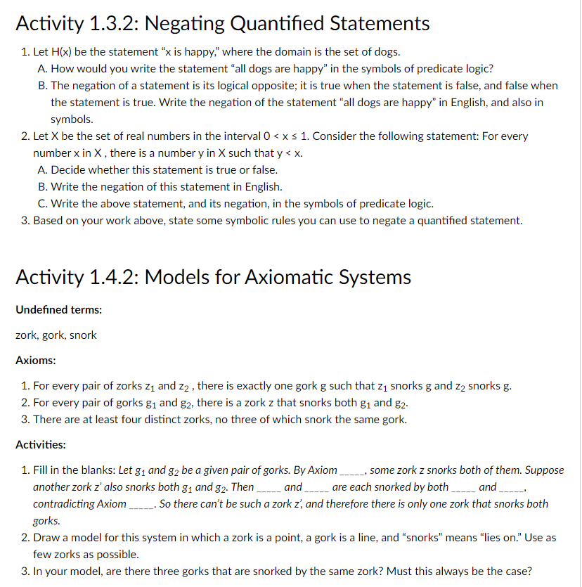 Activity 1.3.2: Negating Quantified Statements
1. Let H(x) be the statement "x is happy." where the domain is the set of dogs.
A. How would you write the statement "all dogs are happy" in the symbols of predicate logic?
B. The negation of a statement is its logical opposite; it is true when the statement is false, and false when
the statement is true. Write the negation of the statement "all dogs are happy" in English, and also in
symbols.
2. Let X be the set of real numbers in the interval 0 < x s 1. Consider the following statement: For every
number x in X, there is a number y in X such that y < x.
A. Decide whether this statement is true or false.
B. Write the negation of this statement in English.
C. Write the above statement, and its negation, in the symbols of predicate logic.
3. Based on your work above, state some symbolic rules you can use to negate a quantified statement.
Activity 1.4.2: Models for Axiomatic Systems
Undefined terms:
zork, gork, snork
Axioms:
1. For every pair of zorks z1 and z2 , there is exactly one gork g such that z1 snorks g and z2 snorks g.
2. For every pair of gorks g1 and g2, there is a zork z that snorks both g1 and g2.
3. There are at least four distinct zorks, no three of which snork the same gork.
Activities:
1. Fill in the blanks: Let g1 and g2 be a given pair of gorks. By Axiom, some zork z snorks both of them. Suppose
another zork z' also snorks both g1 and g2. Then and are each snorked by both and ,
contradicting Axiom . So there can't be such a zork z, and therefore there is only one zork that snorks both
gorks.
2. Draw a model for this system in which a zork is a point, a gork is a line, and "snorks" means "lies on." Use as
few zorks as possible.
3. In your model, are there three gorks that are snorked by the same zork? Must this always be the case?
