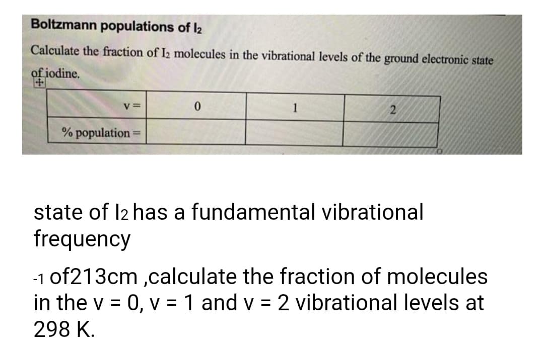 Boltzmann populations of l2
Calculate the fraction of I2 molecules in the vibrational levels of the ground electronic state
of iodine.
V =
1
% population =
%3D
state of I2 has a fundamental vibrational
frequency
-1 of213cm ,calculate the fraction of molecules
in the v = 0, v = 1 and v = 2 vibrational levels at
%3D
298 K.
