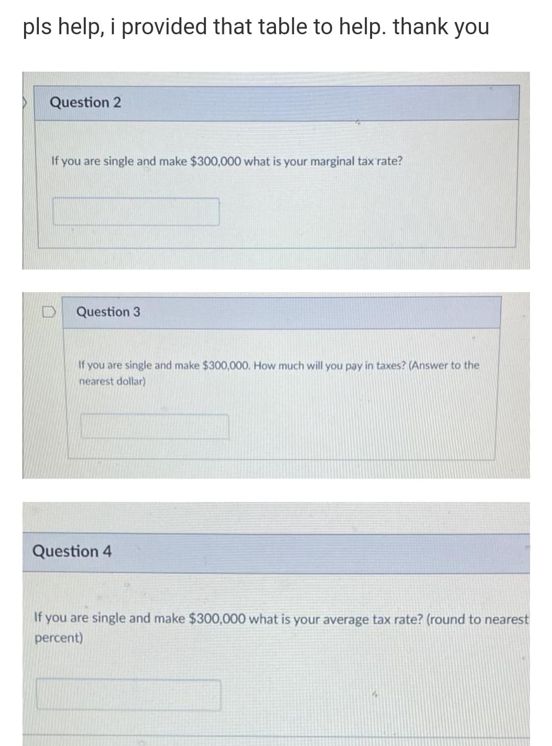 pls help, i provided that table to help. thank you
Question 2
If you are single and make $300,000 what is your marginal tax rate?
Question 3
If you are single and make $300,000. How much will you pay in taxes? (Answer to the
nearest dollar)
Question 4
If you are single and make $300,000 what is your average tax rate? (round to nearest
percent)