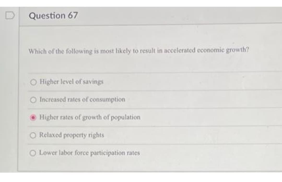 Question 67
Which of the following is most likely to result in accelerated economic growth?
Higher level of savings
Increased rates of consumption
Higher rates of growth of population
Relaxed property rights
Lower labor force participation rates