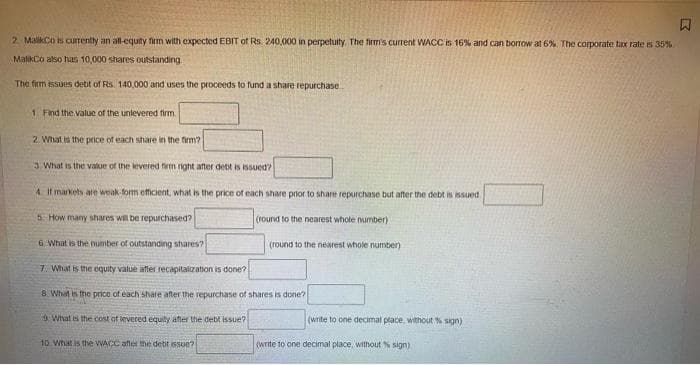 W
2. MalikiCo is currently an all-equity firm with expected EBIT of Rs. 240,000 in perpetuity. The firm's current WACC is 16% and can borrow at 6%. The corporate tax rate is 35%
MalikCo also has 10,000 shares outstanding
The firm issues detit of Rs. 140,000 and uses the proceeds to fund a share repurchase..
1 Find the value of the unlevered firm.
2. What is the price of each share in the firm?
3 What is the value of the levered firm right after debt is issued?
4. If markets are weak-form efficient, what is the price of each share prior to share repurchase but after the debt is issued
5. How many shares will be repurchased?
(round to the nearest whole number)
6. What is the number of outstanding shares?
(round to the nearest whole number)
7. What is the equity value after recapitalization is done?
8. What is the price of each share after the repurchase of shares is done?
What is the cost of levered equity after the debt issue?
(write to one decimal place, without % sign)
10 What is the WACC after the debt issue?
(write to one decimal place, without % sign)