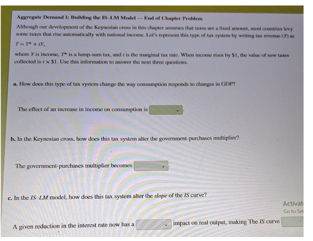 Aggregate Demand I: Building the IS-LM Model-End of Chapter Problem
Although our development of the Keynesian cross in this chapter assumes that taxes are a fixed armount, most countries levy
some taxes that rise automatically with national income. Let's represent this type of tax system by writing tax revenue (7) as
T=7* +tY,
where Y is income, 7* is a lump-sum tax, and t is the marginal tax rate. When income rises by $1, the value of new taxes
collected is t X $1. Use this information to answer the next three questions.
a. How does this type of tax system change the way consumption responds to changes in GDP?
The effect of an increase in income on consumption is
b. In the Keynesian cross, how does this tax system alter the government-purchases multiplier?
The government-purchases multiplier becomes
c. In the IS LM model, how does this tax system alter the slope of the IS curve?
Activat
Go to Set
impact on real output, making The IS curve
A given reduction in the interest rate now has a

