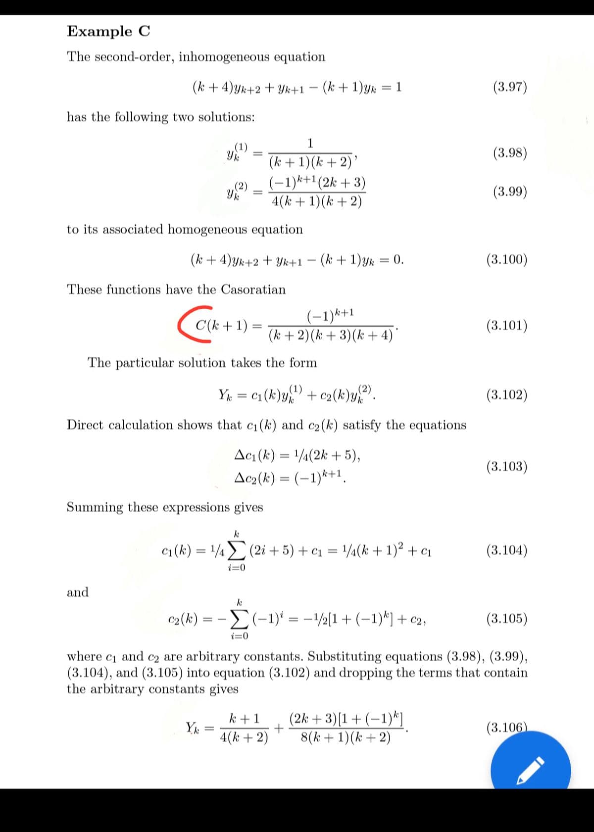 Example C
The second-order, inhomogeneous equation
(k + 4)yk+2 + Yk+1 – (k + 1)yk
1
(3.97)
has the following two solutions:
.(1)
1
(3.98)
(k +1)(k +2)'
(-1)k+1(2k + 3)
4(k + 1)(k + 2)
(2)
(3.99)
to its associated homogeneous equation
(k + 4)yk+2 + Yk+1
(k + 1)yk = 0.
(3.100)
These functions have the Casoratian
(-1)k+1
(k +2)(k + 3)(k + 4)'
C(k + 1) =
(3.101)
The particular solution takes the form
Yk = c1 (k)y + c2(k)y.
(1)
(3.102)
Direct calculation shows that c1(k) and c2(k) satisfy the equations
Acı (k) = 1/4(2k + 5),
Ac2(k) = (-1)*+1.
(3.103)
Summing these expressions gives
k
c1 (k) = 14 (2i + 5) + c1 = /¼(k +1)² + c1
(3.104)
i=0
and
k
c2 (k) = -(-1)* = -\½[1+ (-1)*)+ c2,
(3.105)
i=0
Ст and
(3.104), and (3.105) into equation (3.102) and dropping the terms that contain
the arbitrary constants gives
where
c2 are arbitrary constants. Substituting equations (3.98), (3.99),
k +1
Yk
4(k + 2)
(2k + 3)[1+ (-1)*]
8(k + 1)(k + 2)
(3.106)
