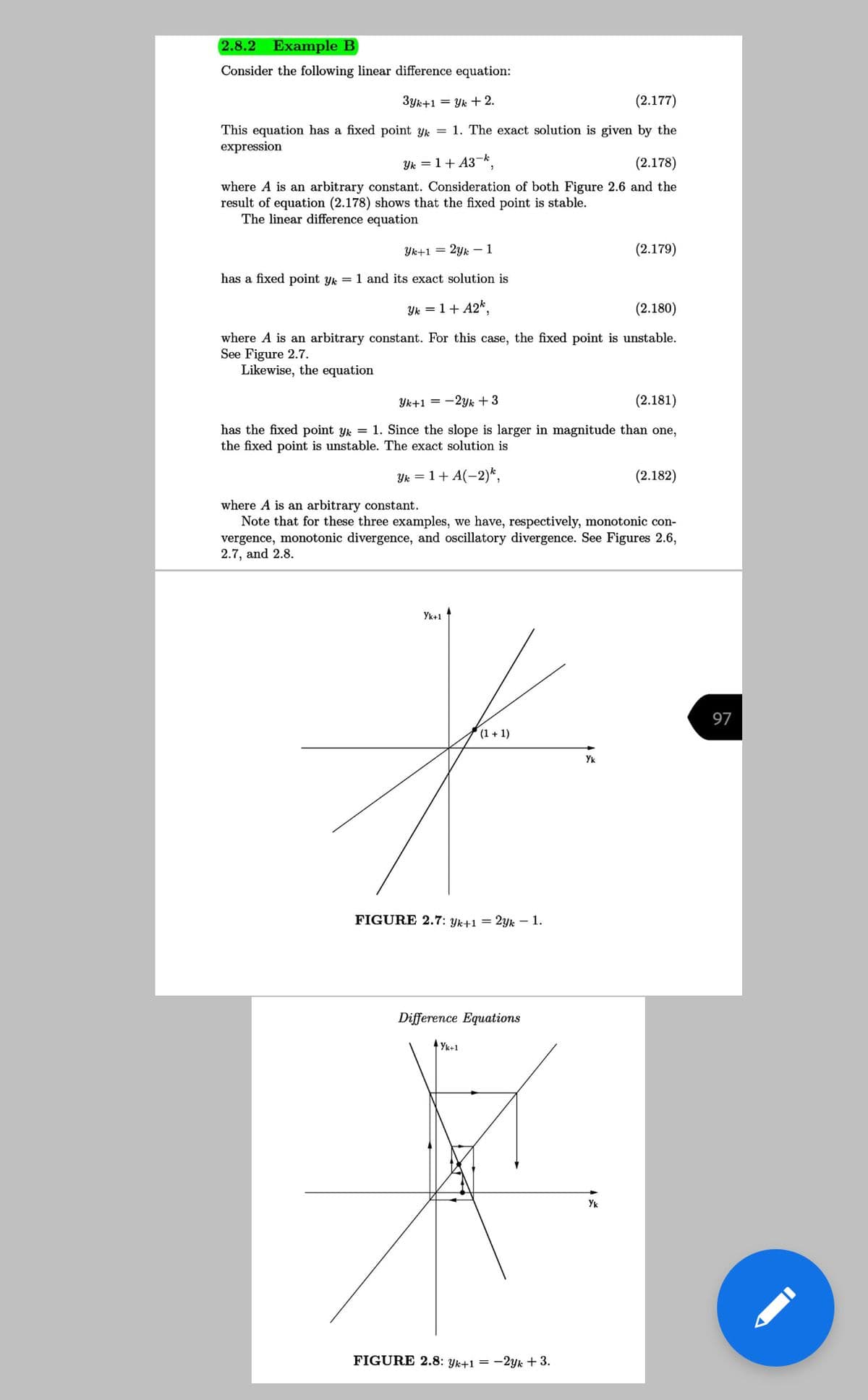 2.8.2
Example B
Consider the following linear difference equation:
3yk+1 = Yk + 2.
(2.177)
This equation has a fixed point yk = 1. The exact solution is given by the
expression
Yk = 1+ A3-k
(2.178)
where A is an arbitrary constant. Consideration of both Figure 2.6 and the
result of equation (2.178) shows that the fixed point is stable.
The linear difference equation
Yk+1 = 2yk – 1
(2.179)
has a fixed point yk = 1 and its exact solution is
Yk = 1+ A2*,
(2.180)
where A is an arbitrary constant. For this case, the fixed point is unstable.
See Figure 2.7.
Likewise, the equation
Yk+1 = -2yk +3
(2.181)
has the fixed point yk = 1. Since the slope is larger in magnitude than one,
the fixed point is unstable. The exact solution is
Yk = 1+ A(-2)*,
(2.182)
where A is an arbitrary constant.
Note that for these three examples, we have, respectively, monotonic con-
vergence, monotonic divergence, and oscillatory divergence. See Figures 2.6,
2.7, and 2.8.
Yk+1
97
(1 + 1)
Yk
FIGURE 2.7: Yk+1 = 2Yk – 1.
Difference Equations
Yk+1
Yk
FIGURE 2.8: Yk+1 = -2yk + 3.
