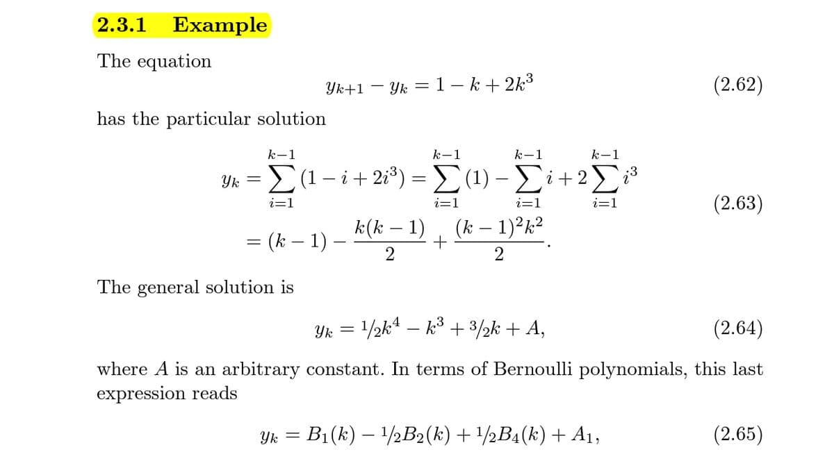 2.3.1
Example
The equation
Yk+1 – Yk =1 – k+ 2k³
(2.62)
has the particular solution
k-1
k-1
k-1
k-1
E(1 - i+ 2i³)
-Σ1)-Σi+2Σ
Yk
i=1
i=1
i=1
i=1
(2.63)
k(k – 1)
(k – 1)²k²
= (k – 1) .
2
The general solution is
Yk = /½k4 – k° + 3½k + A,
(2.64)
where A is an arbitrary constant. In terms of Bernoulli polynomials, this last
expression reads
Yk = B1(k) – 1/2B2(k) + /½B4(k)+ A1,
(2.65)
