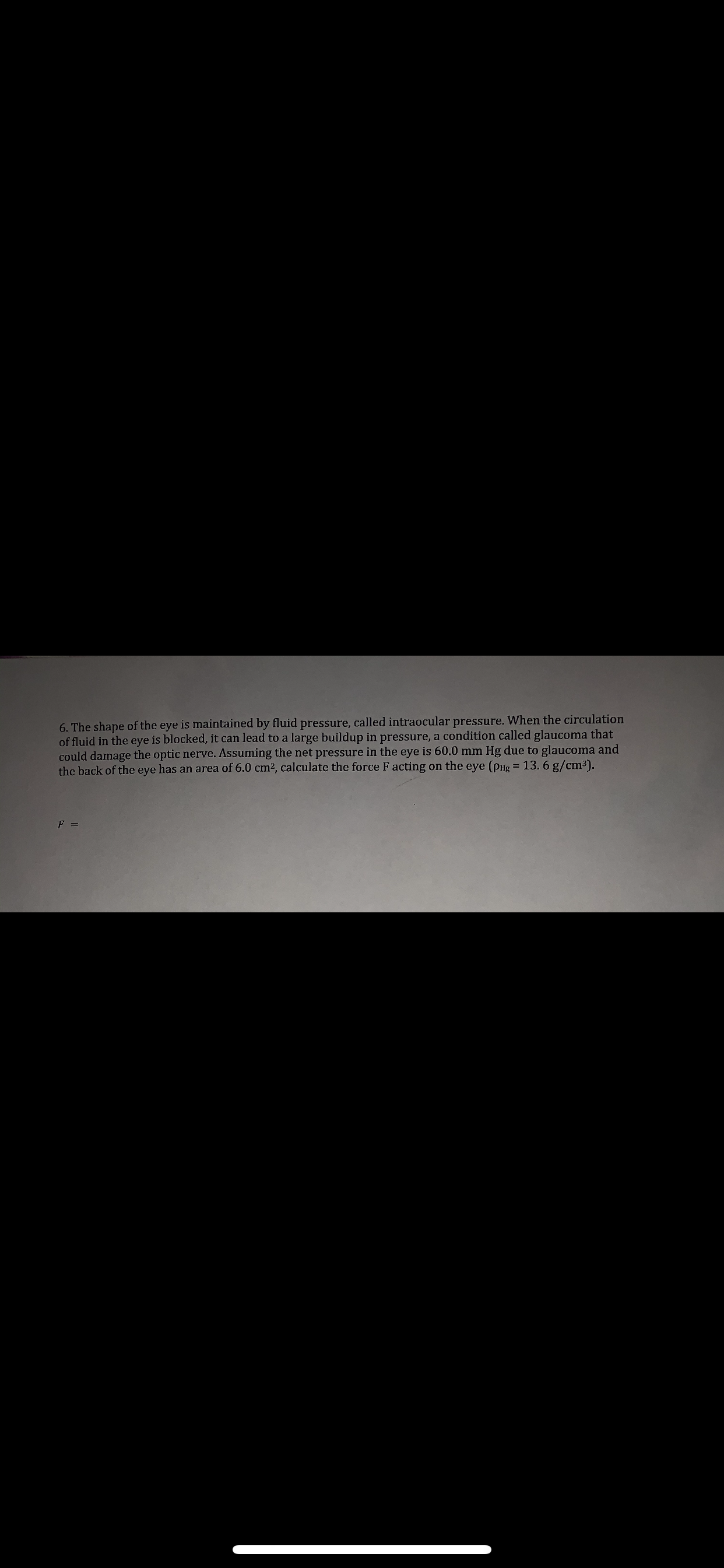6. The shape of the eye is maintained by fluid pressure, called intraocular pressure. When the circulation
of fluid in the eye is blocked, it can lead to a large buildup in pressure, a condition called glaucoma that
could damage the optic nerve. Assuming the net pressure in the eye is 60.0 mm Hg due to glaucoma and
the back of the eye has an area of 6.0 cm2, calculate the force F acting on the eye (PHg = 13. 6 g/cm3).
