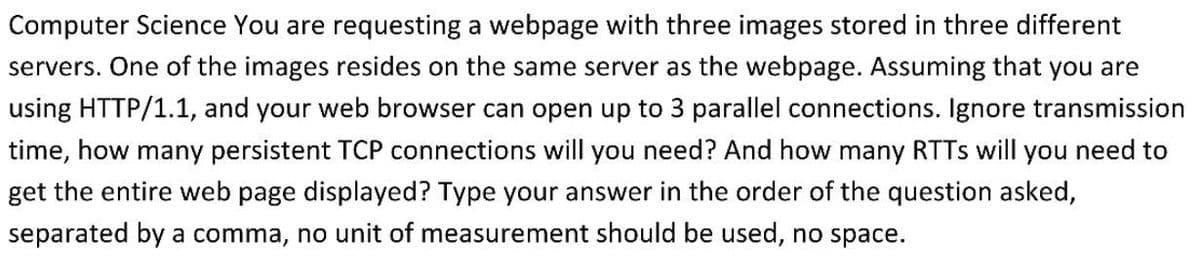 Computer Science You are requesting a webpage with three images stored in three different
servers. One of the images resides on the same server as the webpage. Assuming that you are
using HTTP/1.1, and your web browser can open up to 3 parallel connections. Ignore transmission
time, how many persistent TCP connections will you need? And how many RTTs will you need to
get the entire web page displayed? Type your answer in the order of the question asked,
separated by a comma, no unit of measurement should be used, no space.