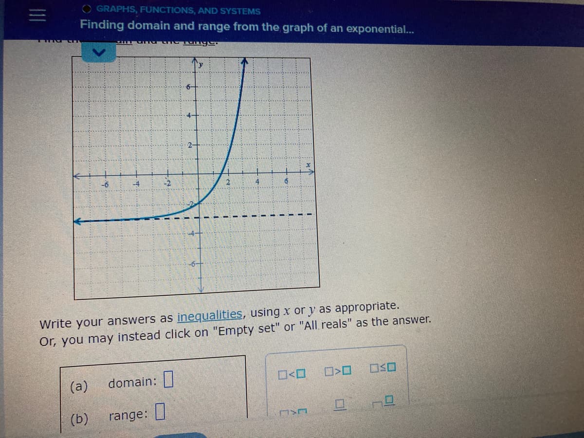 =
OGRAPHS, FUNCTIONS, AND SYSTEMS
Finding domain and range from the graph of an exponential...
-6
(a)
(b)
Write your answers as inequalities, using x or y as appropriate.
Or, you may instead click on "Empty set" or "All reals" as the answer.
domain:
wage
range:
4
ASA
>
OSO