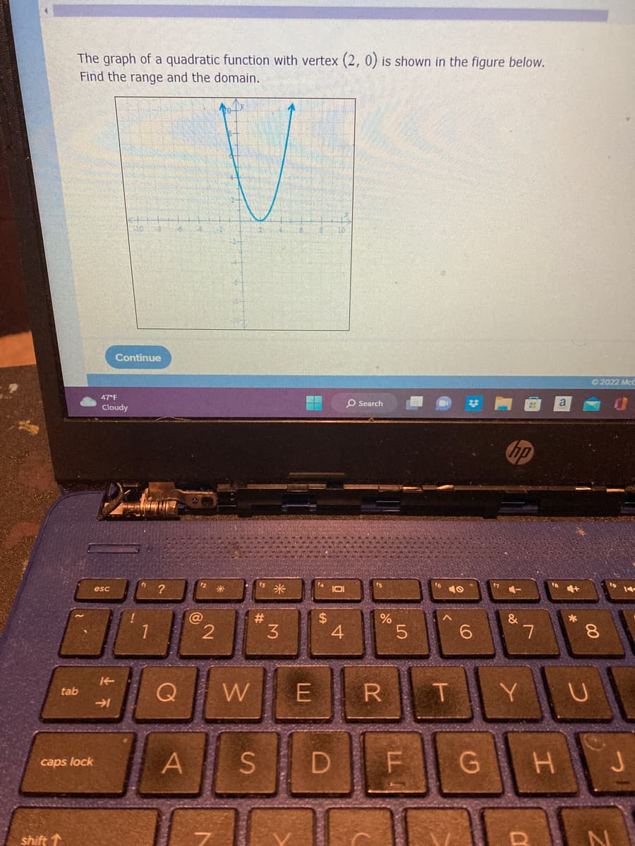 The graph of a quadratic function with vertex (2, 0) is shown in the figure below.
Find the range and the domain.
shift
tab
caps lock
]
47°F
Continue
Cloudy
esc
片
→1
1
?
@
A
V
2
#
Q W E
3
S
how to
$
4
O Search
%
57
R T
D F
&
7
G H
Y U
D
© 2022 McG
00
8
J