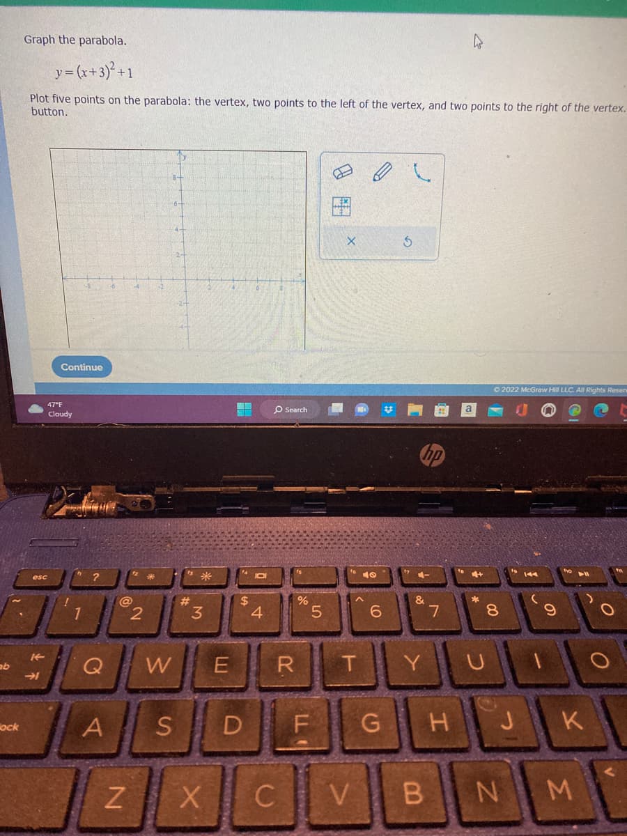 ab
ock
Graph the parabola.
y = (x+3)² +1
Plot five points on the parabola: the vertex, two points to the left of the vertex, and two points to the right of the vertex.
button.
esc
K
→
Continue
47°F
Cloudy
1
IP
@
A
2
N
#
Q W E
*
3
$
S D
X
JOI
4
O Search
R
%
LL
5
X
T
40
6
G
3
4-
&
Y
CVB
7
+
C
© 2022 McGraw Hill LLC. All Rights Reserv
00
8
H J
144
9
K
NM
O