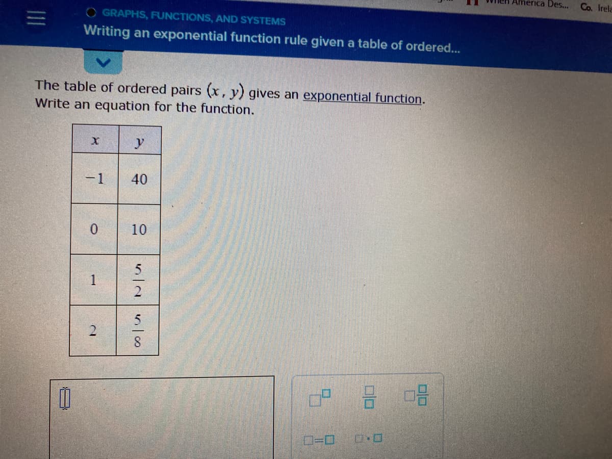 OGRAPHS, FUNCTIONS, AND SYSTEMS
Writing an exponential function rule given a table of ordered...
The table of ordered pairs (x, y) gives an exponential function.
Write an equation for the function.
X
7
-1
1
D
y
40
10
52
in co
3
08
America Des...
Co. Irela