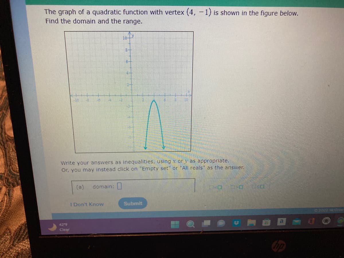 The graph of a quadratic function with vertex (4, -1) is shown in the figure below.
Find the domain and the range.
40
42 F
Clear
26
(a)
Write your answers as inequalities, using xory as appropriate.
Or, you may instead click on "Empty set" or "All reals" as the answer.
domain:
10-
I Don't Know
S-
Submit
SO
a
©2022 McGro