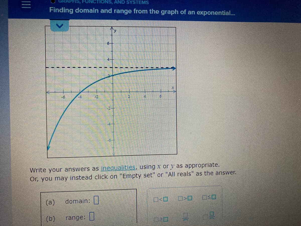 TIONS, AND SYSTEMS
Finding domain and range from the graph of an exponential...
(a)
(b)
domain:
2
range:
4
Write your answers as inequalities, using x or y as appropriate.
Or, you may instead click on "Empty set" or "All reals" as the answer.
6
X
>O
9 0²