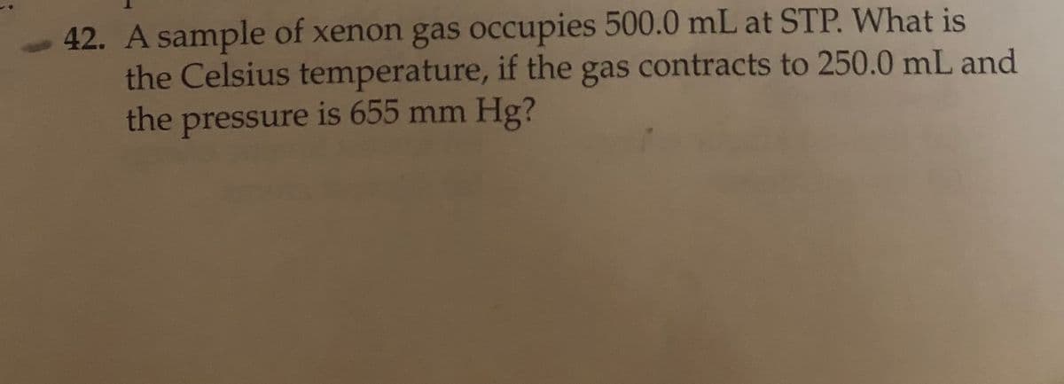 42. A sample of xenon gas occupies 500.0 mL at STP. What is
the Celsius temperature, if the gas contracts to 250.0 mL and
the pressure is 655 mm Hg?
