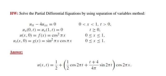 HW: Solve the Partial Differential Equations by using separation of variables method:
Un - 4uxx = 0
U(0, t) = u(1, t) =0
u(x, 0) f(x) = cos? 7.x
u,(x, 0) g(x) = sin? 7x cos 7x
0 <x < 1, t > 0,
12 0,
0 <x < 1,
0<x<1.
Answer:
u(x, t) =
cos 2πt+
1+4
sin 271 ) cos 2nx.
